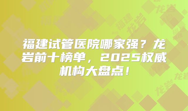 福建试管医院哪家强?龙岩前十榜单,2025权威机构大盘点!