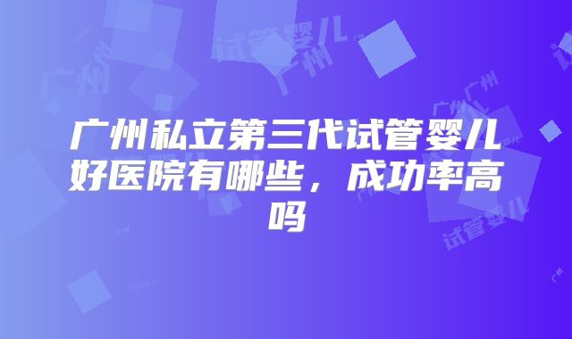 广州私立第三代试管婴儿好医院有哪些，成功率高吗