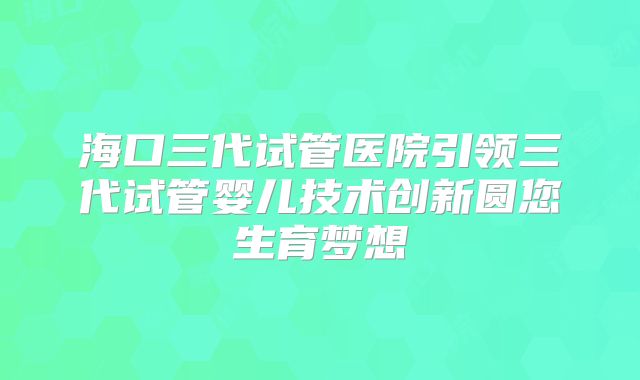 海口三代试管医院引领三代试管婴儿技术创新圆您生育梦想