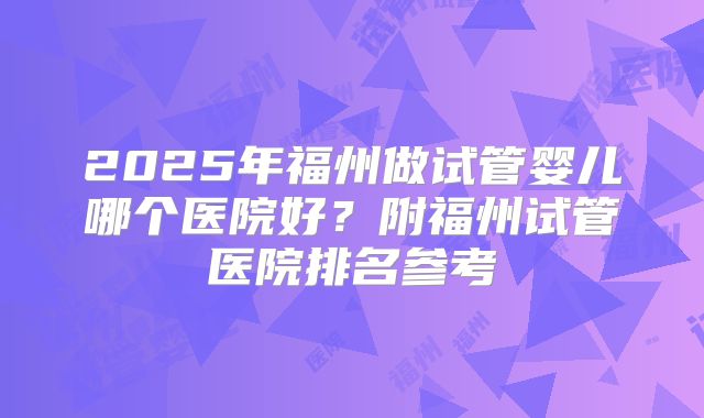 2025年福州做试管婴儿哪个医院好？附福州试管医院排名参考