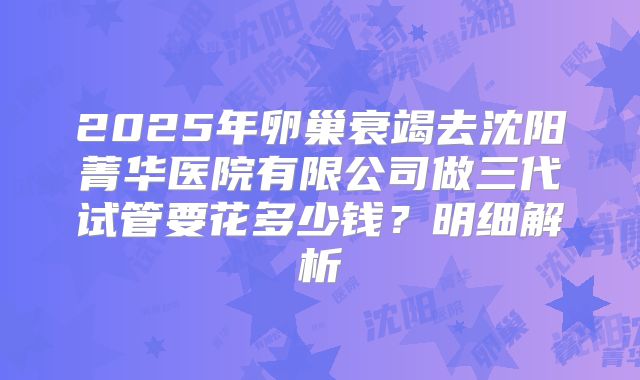 2025年卵巢衰竭去沈阳菁华医院有限公司做三代试管要花多少钱？明细解析