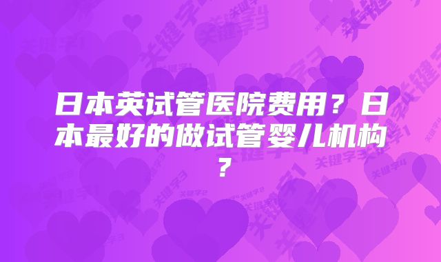 日本英试管医院费用?日本最好的做试管婴儿机构?