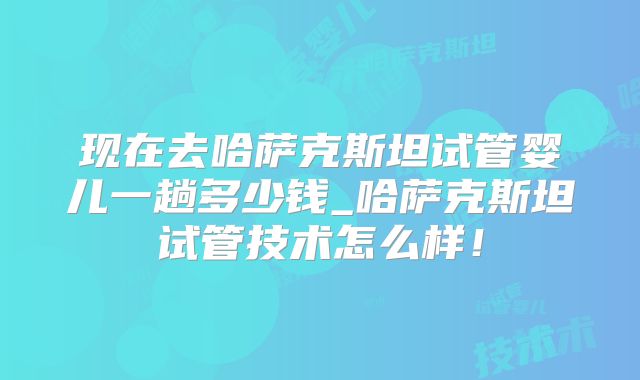 现在去哈萨克斯坦试管婴儿一趟多少钱_哈萨克斯坦试管技术怎么样！