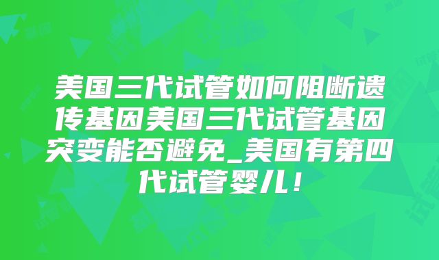 美国三代试管如何阻断遗传基因美国三代试管基因突变能否避免_美国有第四代试管婴儿!