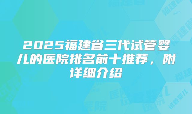 2025福建省三代试管婴儿的医院排名前十推荐,附详细介绍