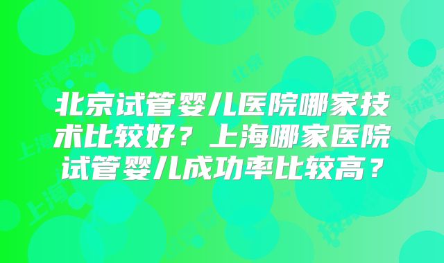 北京试管婴儿医院哪家技术比较好？上海哪家医院试管婴儿成功率比较高？