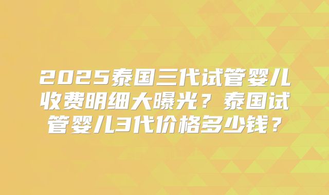 2025泰国三代试管婴儿收费明细大曝光？泰国试管婴儿3代价格多少钱？