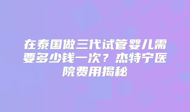 在泰国做三代试管婴儿需要多少钱一次？杰特宁医院费用揭秘