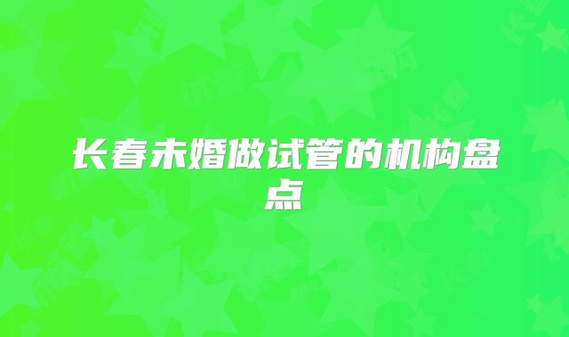 长春未婚做试管的机构盘点