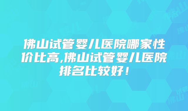 佛山试管婴儿医院哪家性价比高,佛山试管婴儿医院排名比较好！