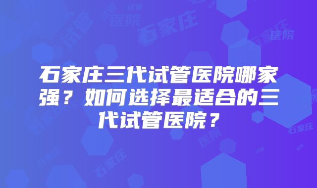 石家庄三代试管医院哪家强？如何选择最适合的三代试管医院？