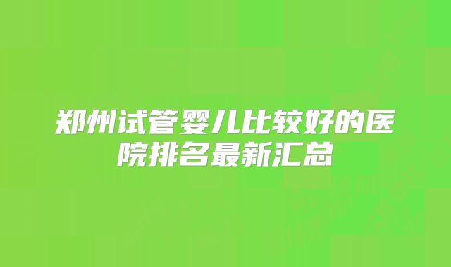 郑州试管婴儿比较好的医院排名最新汇总