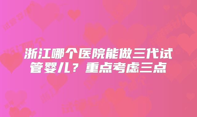 浙江哪个医院能做三代试管婴儿?重点考虑三点