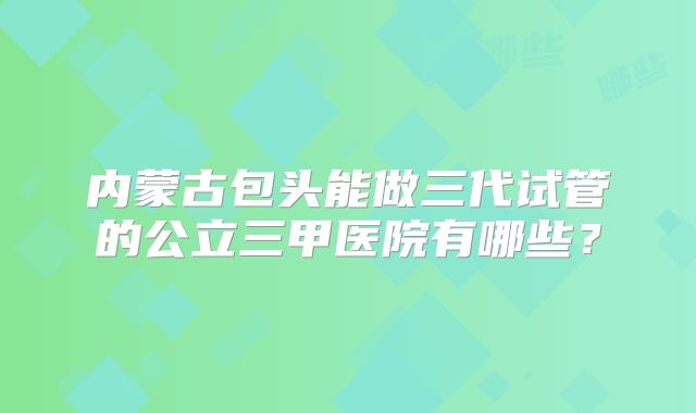 内蒙古包头能做三代试管的公立三甲医院有哪些？