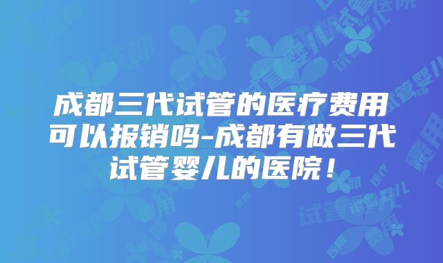 成都三代试管的医疗费用可以报销吗-成都有做三代试管婴儿的医院！