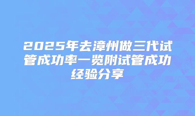 2025年去漳州做三代试管成功率一览附试管成功经验分享
