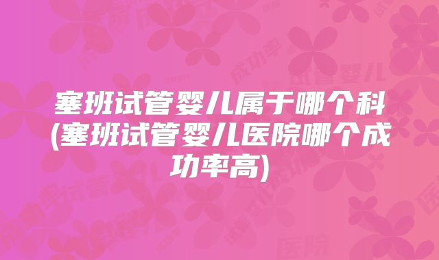 塞班试管婴儿属于哪个科(塞班试管婴儿医院哪个成功率高)