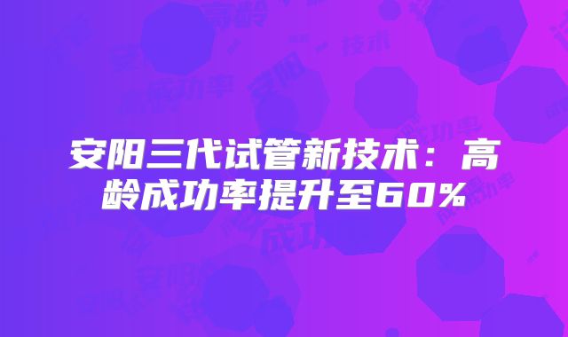 安阳三代试管新技术：高龄成功率提升至60%
