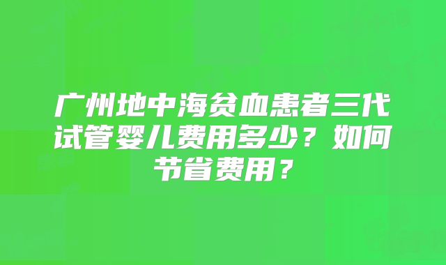 广州地中海贫血患者三代试管婴儿费用多少？如何节省费用？