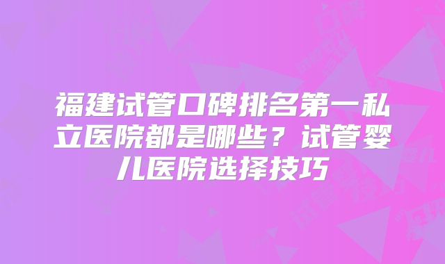 福建试管口碑排名第一私立医院都是哪些？试管婴儿医院选择技巧