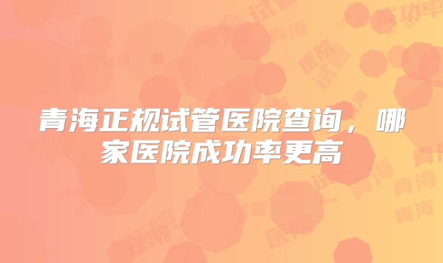 青海正规试管医院查询，哪家医院成功率更高