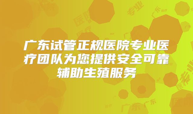 广东试管正规医院专业医疗团队为您提供安全可靠辅助生殖服务