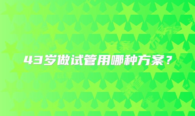 43岁做试管用哪种方案？