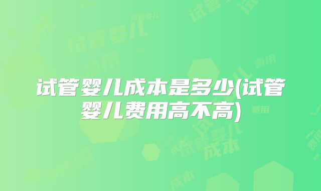 试管婴儿成本是多少(试管婴儿费用高不高)