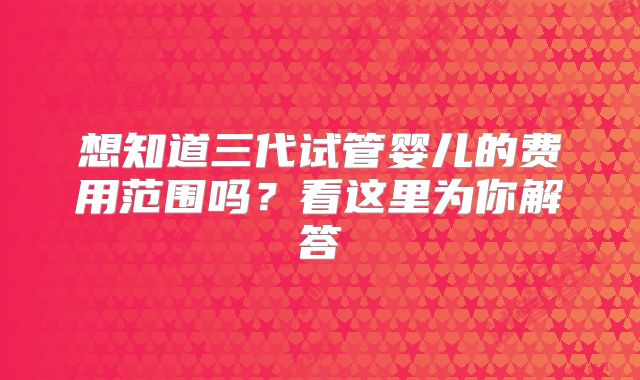 想知道三代试管婴儿的费用范围吗？看这里为你解答