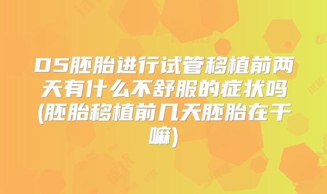 D5胚胎进行试管移植前两天有什么不舒服的症状吗(胚胎移植前几天胚胎在干嘛)
