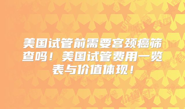 美国试管前需要宫颈癌筛查吗！美国试管费用一览表与价值体现！