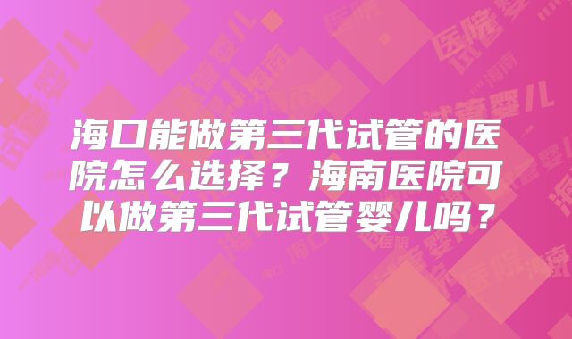 海口能做第三代试管的医院怎么选择?海南医院可以做第三代试管婴儿吗?