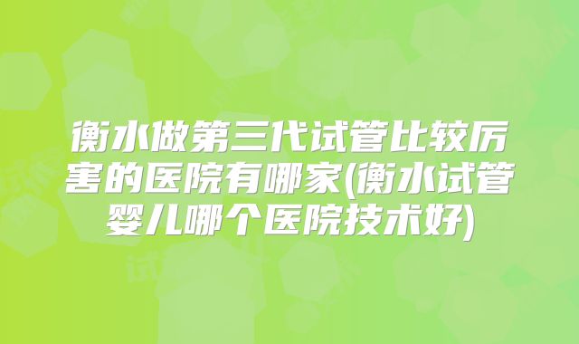 衡水做第三代试管比较厉害的医院有哪家(衡水试管婴儿哪个医院技术好)