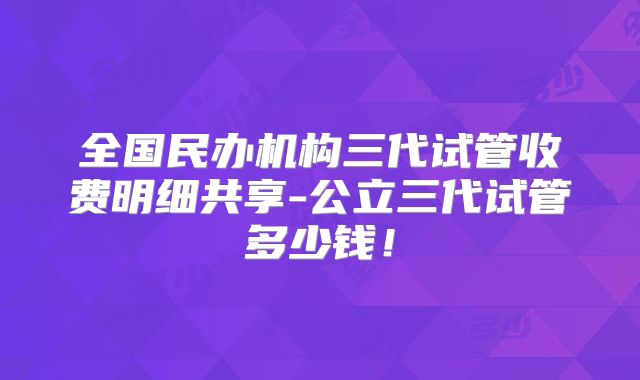 全国民办机构三代试管收费明细共享-公立三代试管多少钱!