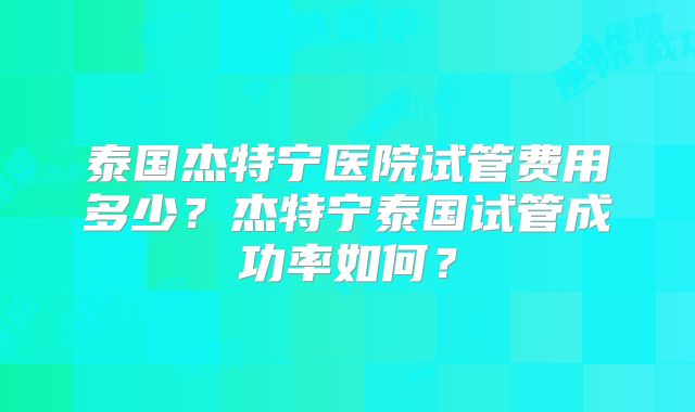 泰国杰特宁医院试管费用多少？杰特宁泰国试管成功率如何？