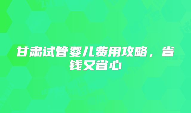 甘肃试管婴儿费用攻略，省钱又省心