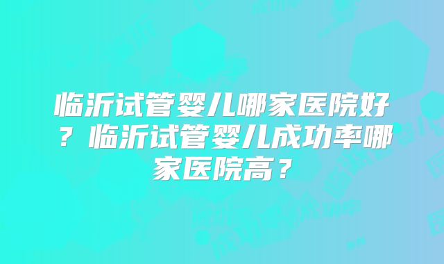 临沂试管婴儿哪家医院好？临沂试管婴儿成功率哪家医院高？