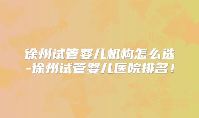 徐州试管婴儿机构怎么选-徐州试管婴儿医院排名!