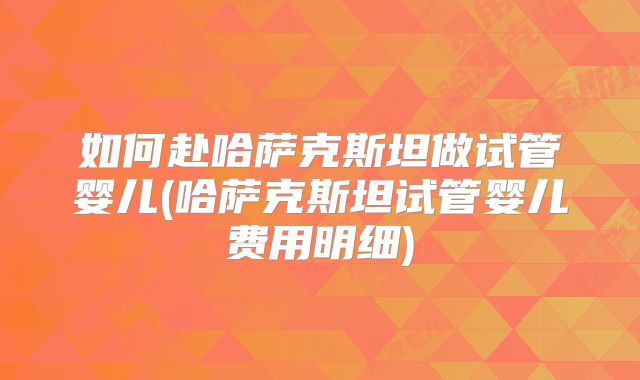 如何赴哈萨克斯坦做试管婴儿(哈萨克斯坦试管婴儿费用明细)