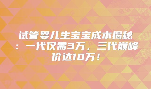 试管婴儿生宝宝成本揭秘:一代仅需3万,三代巅峰价达10万!