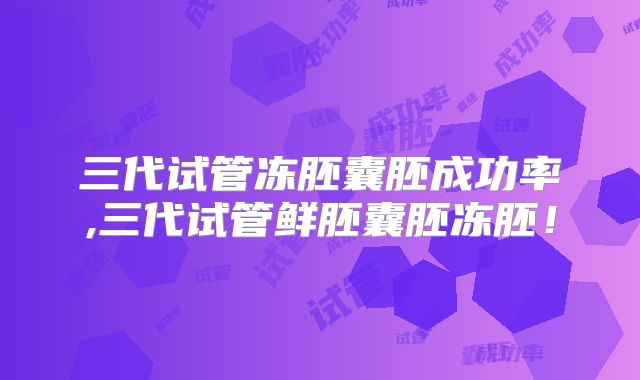三代试管冻胚囊胚成功率,三代试管鲜胚囊胚冻胚！