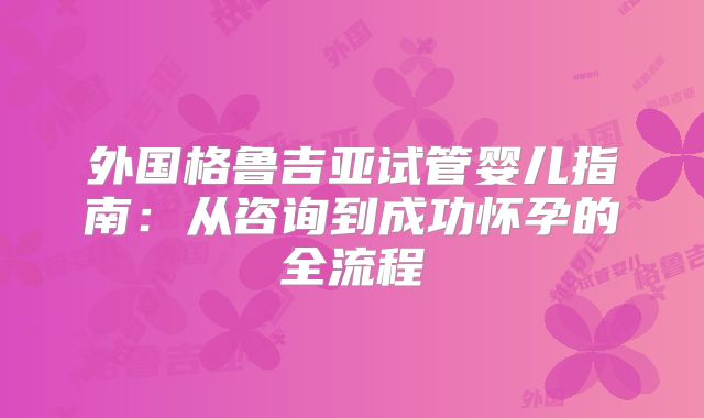 外国格鲁吉亚试管婴儿指南：从咨询到成功怀孕的全流程