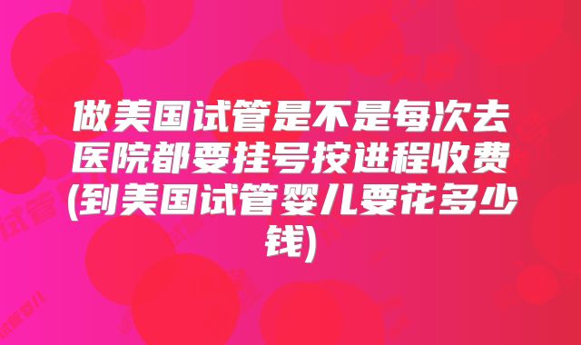 做美国试管是不是每次去医院都要挂号按进程收费(到美国试管婴儿要花多少钱)