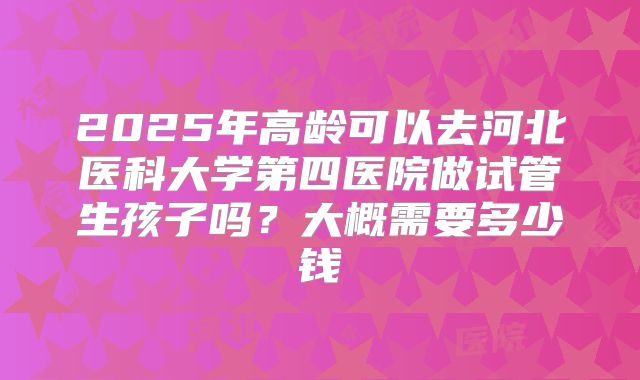 2025年高龄可以去河北医科大学第四医院做试管生孩子吗？大概需要多少钱