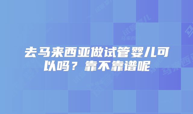 去马来西亚做试管婴儿可以吗？靠不靠谱呢