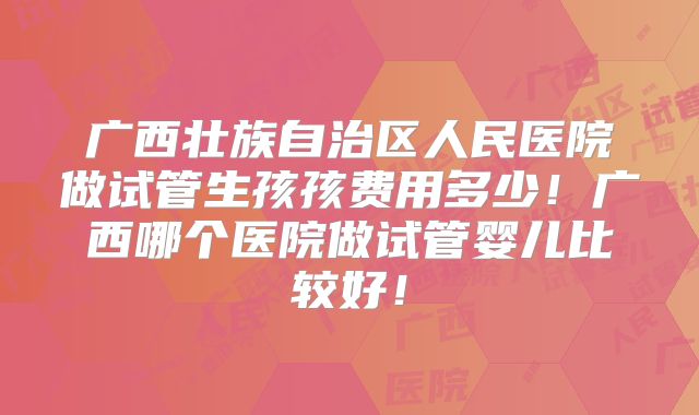 广西壮族自治区人民医院做试管生孩孩费用多少!广西哪个医院做试管婴儿比较好!