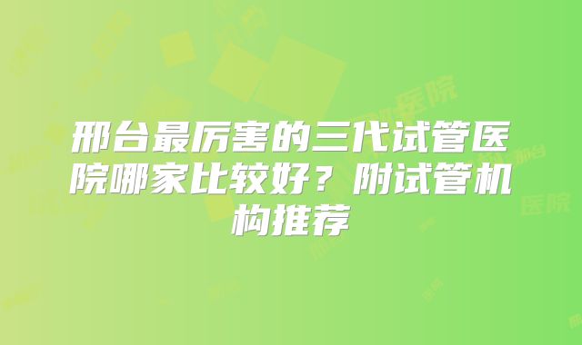 邢台最厉害的三代试管医院哪家比较好？附试管机构推荐