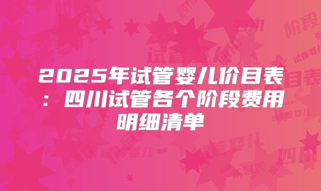 2025年试管婴儿价目表：四川试管各个阶段费用明细清单