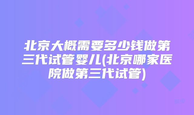 北京大概需要多少钱做第三代试管婴儿(北京哪家医院做第三代试管)