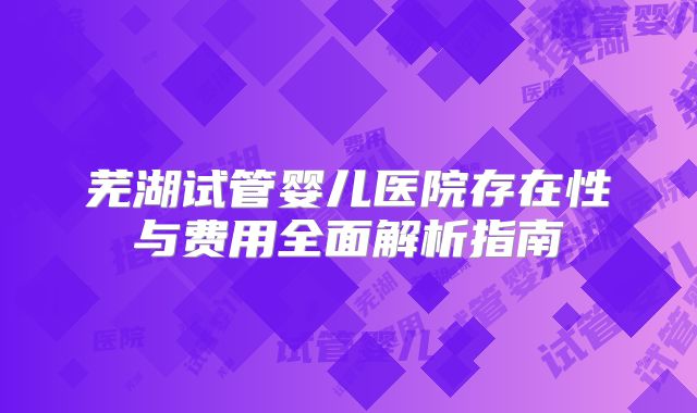 芜湖试管婴儿医院存在性与费用全面解析指南